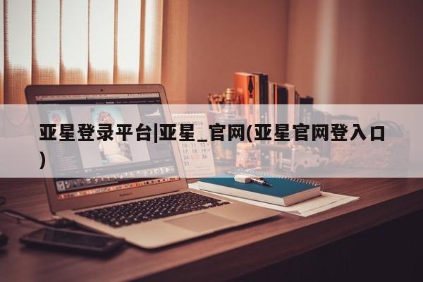 亚星官网管理平台 亚星官网_管理平台亚星登录平台|亚星_官网(亚星官网登入口)