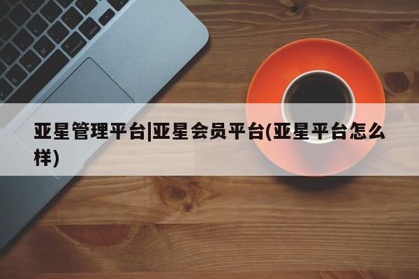 亚星官网管理平台 亚星官网_管理平台亚星管理平台|亚星会员平台(亚星平台怎么样)
