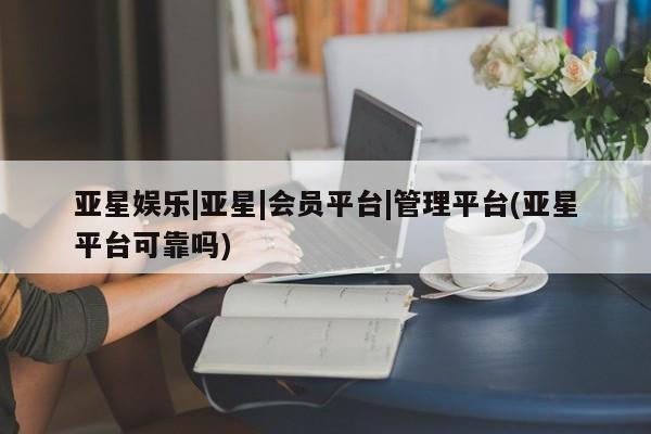 亚星官网管理平台 亚星官网_管理平台亚星娱乐|亚星|会员平台|管理平台(亚星平台可靠吗)
