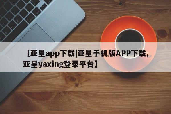亚星官网管理平台 亚星官网_管理平台【亚星app下载|亚星手机版APP下载,亚星yaxing登录平台】