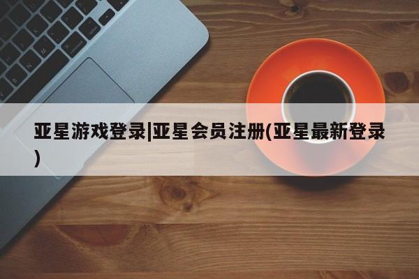 亚星官网管理平台 亚星官网_管理平台亚星游戏登录|亚星会员注册(亚星最新登录)