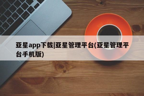 亚星官网管理平台 亚星官网_管理平台亚星app下载|亚星管理平台(亚星管理平台手机版)