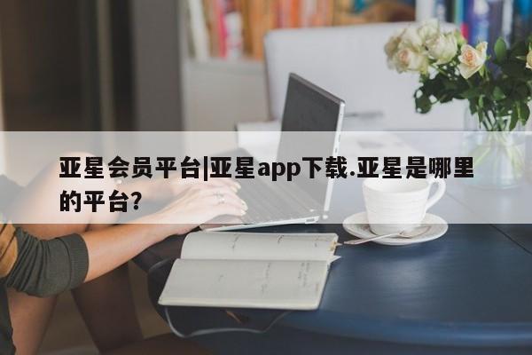 亚星官网管理平台 亚星官网_管理平台亚星会员平台|亚星app下载.亚星是哪里的平台？