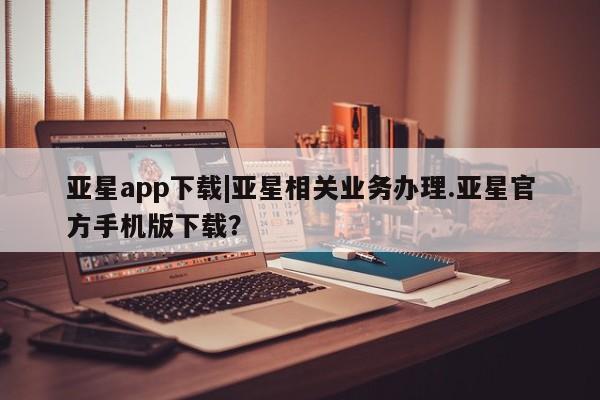 亚星官网管理平台 亚星官网_管理平台亚星app下载|亚星相关业务办理.亚星官方手机版下载？