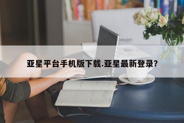 亚星官网管理平台 亚星官网_管理平台亚星平台手机版下载.亚星最新登录？