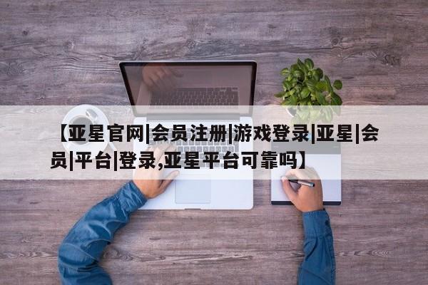 亚星官网管理平台 亚星官网_管理平台【亚星官网|会员注册|游戏登录|亚星|会员|平台|登录,亚星平台可靠吗】