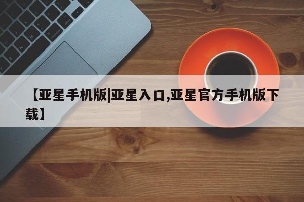 亚星官网管理平台 亚星官网_管理平台【亚星手机版|亚星入口,亚星官方手机版下载】