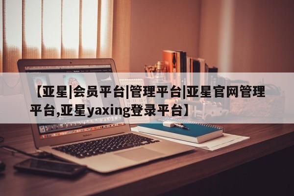 亚星官网管理平台 亚星官网_管理平台【亚星|会员平台|管理平台|亚星官网管理平台,亚星yaxing登录平台】