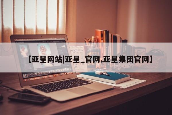 亚星官网管理平台 亚星官网_管理平台【亚星网站|亚星_官网,亚星集团官网】