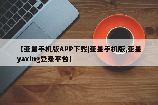 亚星官网管理平台 亚星官网_管理平台【亚星手机版APP下载|亚星手机版,亚星yaxing登录平台】