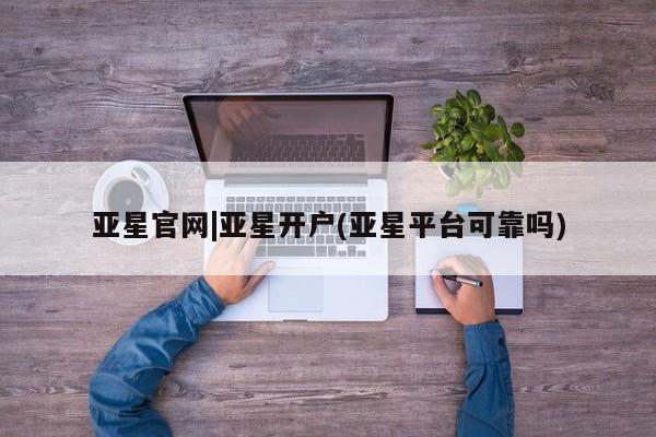 亚星官网管理平台 亚星官网_管理平台亚星官网|亚星开户(亚星平台可靠吗)