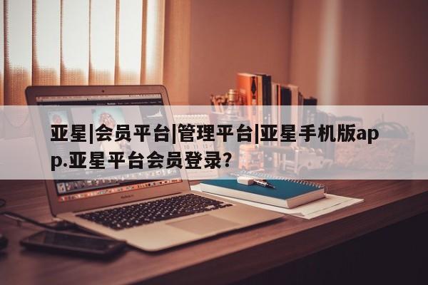 亚星官网管理平台 亚星官网_管理平台亚星|会员平台|管理平台|亚星手机版app.亚星平台会员登录？