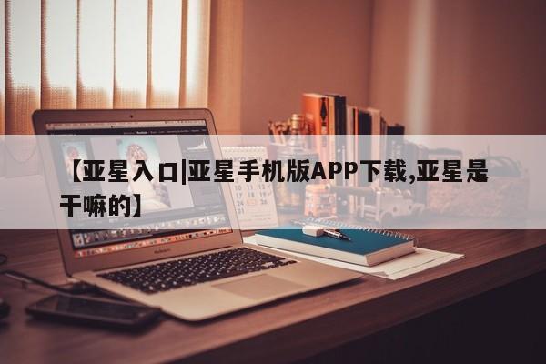 亚星官网管理平台 亚星官网_管理平台【亚星入口|亚星手机版APP下载,亚星是干嘛的】
