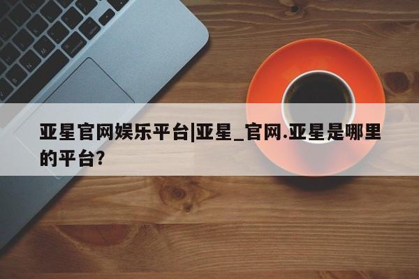 亚星官网管理平台 亚星官网_管理平台亚星官网娱乐平台|亚星_官网.亚星是哪里的平台？