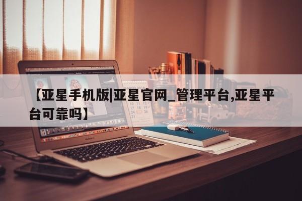 亚星官网管理平台 亚星官网_管理平台【亚星手机版|亚星官网_管理平台,亚星平台可靠吗】
