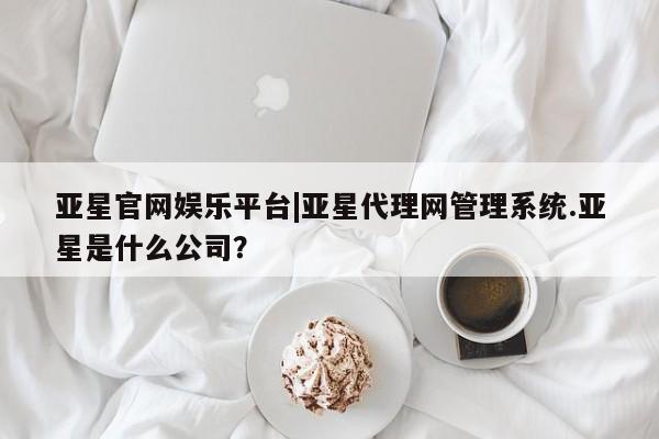 亚星官网管理平台 亚星官网_管理平台亚星官网娱乐平台|亚星代理网管理系统.亚星是什么公司？