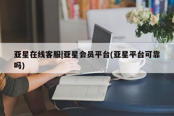 亚星官网管理平台 亚星官网_管理平台亚星在线客服|亚星会员平台(亚星平台可靠吗)