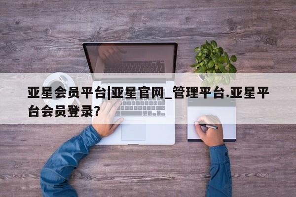 亚星官网管理平台 亚星官网_管理平台亚星会员平台|亚星官网_管理平台.亚星平台会员登录？