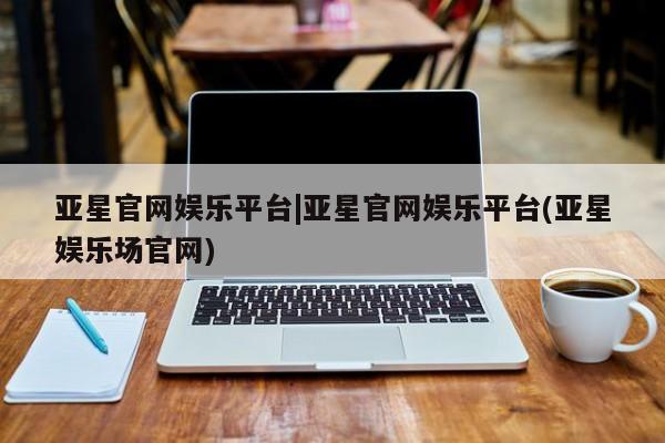 亚星官网管理平台 亚星官网_管理平台亚星官网娱乐平台|亚星官网娱乐平台(亚星娱乐场官网)