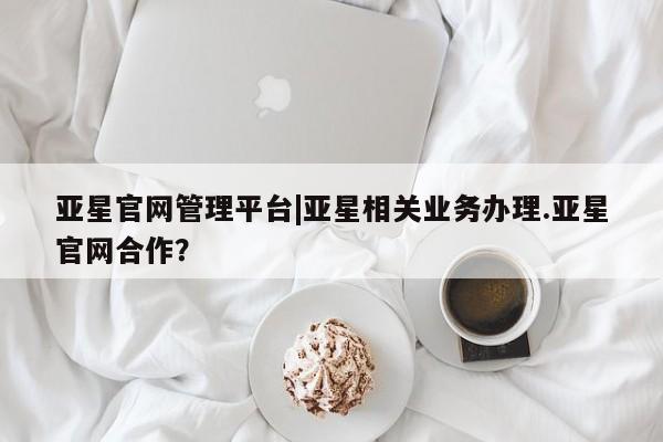亚星官网管理平台 亚星官网_管理平台亚星官网管理平台|亚星相关业务办理.亚星官网合作？