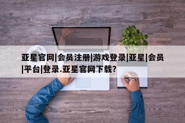 亚星官网管理平台 亚星官网_管理平台亚星官网|会员注册|游戏登录|亚星|会员|平台|登录.亚星官网下载？
