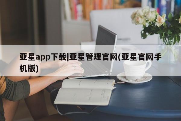 亚星官网管理平台 亚星官网_管理平台亚星app下载|亚星管理官网(亚星官网手机版)