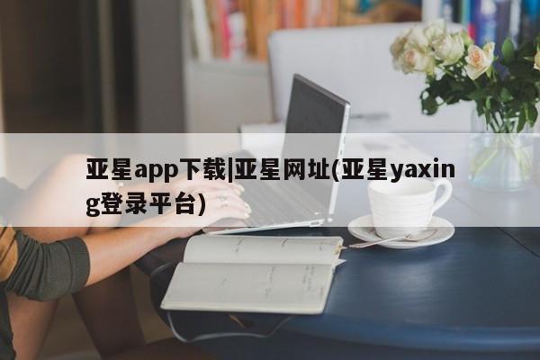 亚星官网管理平台 亚星官网_管理平台亚星app下载|亚星网址(亚星yaxing登录平台)