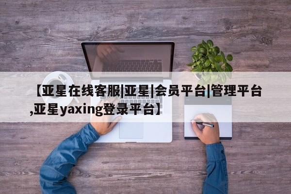 亚星官网管理平台 亚星官网_管理平台【亚星在线客服|亚星|会员平台|管理平台,亚星yaxing登录平台】
