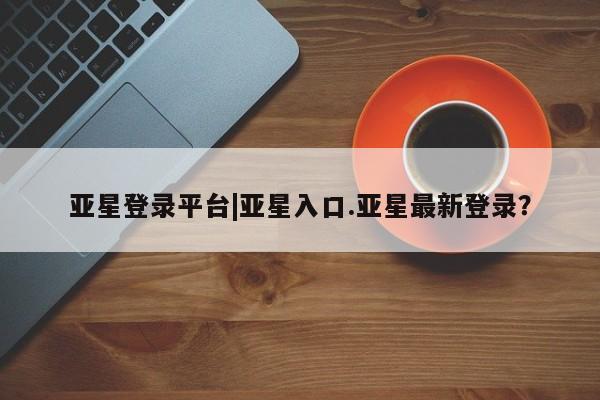 亚星官网管理平台 亚星官网_管理平台亚星登录平台|亚星入口.亚星最新登录？