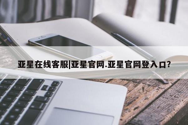 亚星官网管理平台 亚星官网_管理平台亚星在线客服|亚星官网.亚星官网登入口？