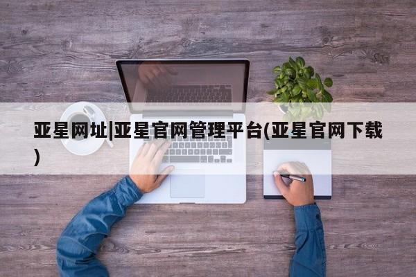 亚星官网管理平台 亚星官网_管理平台亚星网址|亚星官网管理平台(亚星官网下载)