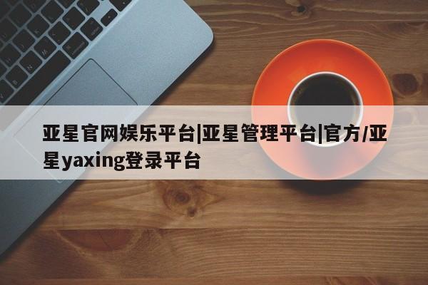 亚星官网管理平台 亚星官网_管理平台亚星官网娱乐平台|亚星管理平台|官方/亚星yaxing登录平台