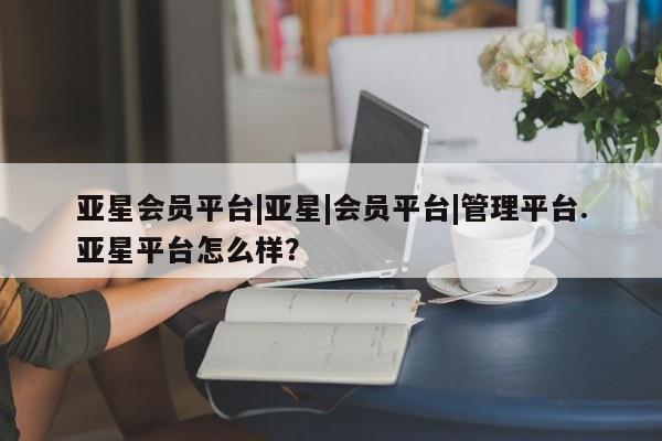 亚星官网管理平台 亚星官网_管理平台亚星会员平台|亚星|会员平台|管理平台.亚星平台怎么样？